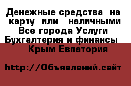 Денежные средства  на  карту  или   наличными - Все города Услуги » Бухгалтерия и финансы   . Крым,Евпатория